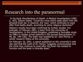Research into the paranormal In his book  Recollections of Death: A Medical Investigation  (1982, p. 183), Sabom asked, “Could the mind which splits apart from the physical brain be, in essence, the ‘soul,’ which continues to exist after final bodily death, according to some religious doctrines?”   Sabom’s results have been confirmed by further studies. For example, in February 2001, a team from the University of Southampton, in the United Kingdom, published a favorable study on OBEs in cardiac arrest patients in the journal Resuscitation (v. 48, pp. 149–156). The team was headed by Dr. Sam Parnia, a senior research fellow at the university.  On February 16, 2001, a report published on the university’s web site said that the work of Dr. Parnia “suggests consciousness and the mind may continue to exist after the brain has ceased to function and the body is clinically dead.”  