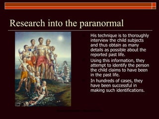 Research into the paranormal His technique is to thoroughly interview the child subjects and thus obtain as many details as possible about the reported past life.  Using this information, they attempt to identify the person the child claims to have been in the past life.  In hundreds of cases, they have been successful in making such identifications. 