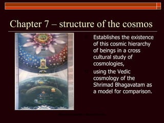 Chapter 7 – structure of the cosmos Establishes the existence of this cosmic hierarchy of beings in a cross cultural study of cosmologies,  using the Vedic cosmology of the Shrimad Bhagavatam as a model for comparison.  