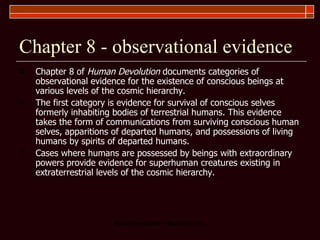 Chapter 8 - observational evidence Chapter 8 of  Human Devolution  documents categories of observational evidence for the existence of conscious beings at various levels of the cosmic hierarchy.  The first category is evidence for survival of conscious selves formerly inhabiting bodies of terrestrial humans. This evidence takes the form of communications from surviving conscious human selves, apparitions of departed humans, and possessions of living humans by spirits of departed humans.  Cases where humans are possessed by beings with extraordinary powers provide evidence for superhuman creatures existing in extraterrestrial levels of the cosmic hierarchy.  