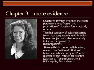 Chapter 9 – more evidence Chapter 9 provides evidence that such paranormal modification and production of biological forms actually occurs.  The first category of evidence comes from laboratory experiments in which human subjects are able to mentally influence the growth of microorganisms.  Beverly Rubik conducted laboratory research on “volitional effects of healers on a bacterial system” while director of the Institute for Frontier Sciences at Temple University in Philadelphia, Pennsylvania. 