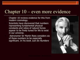 Chapter 10 – even more evidence Chapter 10 reviews evidence for this from modern cosmology.  Scientists have discovered that numbers representing fundamental physical constants and ratios of natural forces appear to be finely tuned for life to exist in our universe. Astronomer Sir Martin Rees considers six of these numbers to be especially significant. In his book  Just Six Numbers   