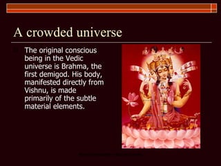 A crowded universe The original conscious being in the Vedic universe is Brahma, the first demigod. His body, manifested directly from Vishnu, is made primarily of the subtle material elements.  