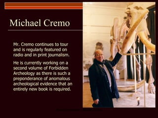 Michael Cremo Mr. Cremo continues to tour and is regularly featured on radio and in print journalism. He is currently working on a second volume of Forbidden Archeology as there is such a preponderance of anomalous archeological evidence that an entirely new book is required. 