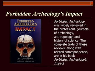 Forbidden Archeology’s Impact Forbidden Archeology  was widely reviewed in the professional journals of archeology, anthropology, and history of science. The complete texts of these reviews, along with related correspondence, are in his book  Forbidden Archeology’s Impact 