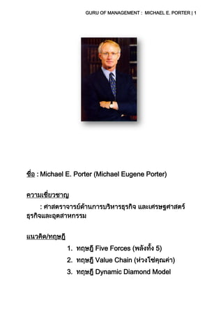 GURU OF MANAGEMENT : MICHAEL E. PORTER | 1
ชื่อ : Michael E. Porter (Michael Eugene Porter)
ความเชี่ยวชาญ
: ศาสตราจารย์ด้านการบริหารธุรกิจ และเศรษฐศาสตร์
ธุรกิจและอุตสาหกรรม
แนวคิด/ทฤษฎี
1. ทฤษฎี Five Forces (พลังทั้ง 5)
2. ทฤษฎี Value Chain (ห่วงโซ่คุณค่า)
3. ทฤษฎี Dynamic Diamond Model
 