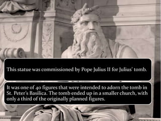 This statue was commissioned by Pope Julius II for Julius’ tomb.
It was one of 40 figures that were intended to adorn the tomb in
St. Peter’s Basilica. The tomb ended up in a smaller church, with
only a third of the originally planned figures.
 