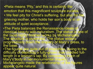 •Pieta means ‘Pity,’ and this is certainly the
emotion that this magnificent sculpture evokes.
• We feel pity for Christ’s suffering, but also for his
grieving mother, who holds her son’s body in an
attitude of quiet acceptance.
•The Pieta balances the Renaissance ideals of
classical beauty with naturalism. The statue is one of
the most highly finished works by Michelangelo.
The structure is pyramidal. The statue widens
progressively down the drapery of Mary's dress, to
the base.
•The figures are quite out of proportion, owing to the
difficulty of depicting a fully-grown man cradled full-
length in a woman's lap. By concealing much of
Mary's body in her monumental drapery,
Michelangelo made the relationship of the figures
appear quite natural.
 