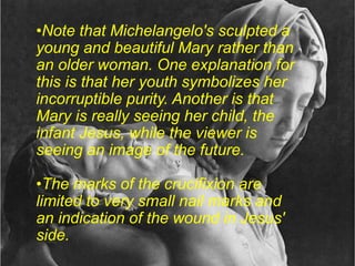 •Note that Michelangelo's sculpted a
young and beautiful Mary rather than
an older woman. One explanation for
this is that her youth symbolizes her
incorruptible purity. Another is that
Mary is really seeing her child, the
infant Jesus, while the viewer is
seeing an image of the future.
•The marks of the crucifixion are
limited to very small nail marks and
an indication of the wound in Jesus'
side.
 