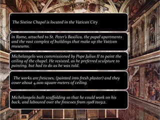 The Sistine Chapel is located in the Vatican City
in Rome, attached to St. Peter’s Basilica, the papal apartments
and the vast complex of buildings that make up the Vatican
museums.
Michelangelo was commissioned by Pope Julius II to paint the
ceiling of the chapel. He resisted, as he preferred sculpture to
painting, but had to do as he was told.
The works are frescoes, (painted into fresh plaster) and they
cover about 4,000 square meters of ceiling.
Michelangelo built scaffolding so that he could work on his
back, and laboured over the frescoes from 1508 to1512.
 