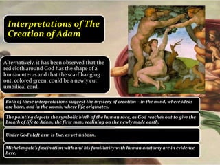 Both of these interpretations suggest the mystery of creation – in the mind, where ideas
are born, and in the womb, where life originates.
The painting depicts the symbolic birth of the human race, as God reaches out to give the
breath of life to Adam, the first man, reclining on the newly made earth.
Under God’s left arm is Eve, as yet unborn.
Michelangelo’s fascination with and his familiarity with human anatomy are in evidence
here.
Alternatively, it has been observed that the
red cloth around God has the shape of a
human uterus and that the scarf hanging
out, colored green, could be a newly cut
umbilical cord.
Interpretations of The
Creation of Adam
 