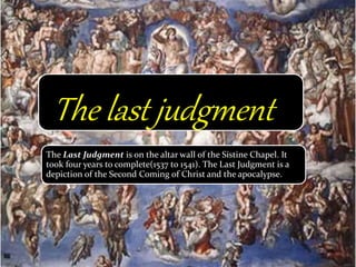 The Last Judgment is on the altar wall of the Sistine Chapel. It
took four years to complete(1537 to 1541). The Last Judgment is a
depiction of the Second Coming of Christ and the apocalypse.
The last judgment
 