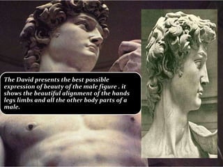 The David presents the best possible
expression of beauty of the male figure . it
shows the beautiful alignment of the hands
legs limbs and all the other body parts of a
male.
 