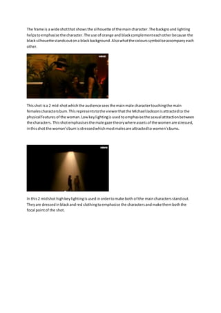 The frame is a wide shot that shows the silhouette of the main character. The background lighting 
helps to emphasise the character. The use of orange and black complement each other because the 
black silhouette stands out on a black background. Also what the colours symbolise accompany each 
other. 
This shot is a 2 mid-shot which the audience sees the main male character touching the main 
females characters bum. This represents to the viewer that the Michael Jackson is attracted to the 
physical features of the woman. Low key lighting is used to emphasise the sexual attraction between 
the characters. This shot emphasises the male gaze theory where assets of the women are stressed, 
in this shot the woman’s bum is stressed which most males are attracted to women’s bums. 
In this 2 mid shot high key lighting is used in order to make both of the main characters stand out. 
They are dressed in black and red clothing to emphasise the characters and make them both the 
focal point of the shot. 
