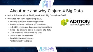 2
About me and why Clojure 4 Big Data
●
Make Software since 2005, work with Big Data since 2012
●
Work for ADITION Technologies AG
– Leading european adserving provider
– Part of european tech stack VirtualMinds
– >2.5 bln events per day processed in real-time
– Extra ~12 bln data points in (batch) ETL daily
– 250 TB of data in hadoop data lake
– Several own data centers
– Low latency requirements
– Written mostly in Clojure
 