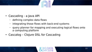 23
●
Cascading - a Java API
– defning complex data fows
– integrating those fows with back-end systems
– query planner for mapping and executing logical fows onto
a computing platform
●
Cascalog – Clojure DSL for Cascading
 
