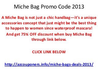 Miche Bag Promo Code 2013
A Miche Bag is not just a chic handbag—it's a unique
accessories concept that just might be the best thing
  to happen to women since waterproof mascara!
  And get 75% OFF discount when buy Miche Bag
                through link below.

                 CLICK LINK BELOW

 http://azcouponers.info/miche-bags-deals-2013/
 