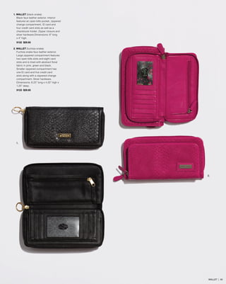 1. WALLET (black snake)
Black faux leather exterior. Interior
features an open bills pocket, zippered
change compartment, ID card and
four credit card slots as well as a
checkbook holder. Zipper closure and
silver hardware.Dimensions: 8” long
x 4” high.
9122 $29.95
2. WALLET (fuchsia snake)
Fuchsia snake faux leather exterior.
Large zippered compartment features
two open bills slots and eight card
slots and is lined with abstract floral
fabric in pink, green and black.
Smaller zippered compartment has
one ID card and five credit card
slots along with a zippered change
compartment. Silver hardware.
Dimensions: 8.25” long x 4.25” high x
1.25” deep.
9123 $29.95
1.
2.
WALLET | 40
 