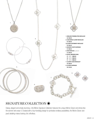 1.
SIGNATURE COLLECTION
Classy, elegant and simply stunning—the Miche Signature Collection features the unique Miche Clover and shines like
the women who wear it. Created with a four-handbag design to symbolize endless possibilities, the Miche Clover and
pavé detailing makes looking chic effortless.
2.
3.
5.
6.
7.
8.
1. endless possibilities necklace
	 52 $32.00
2. cascading clover necklace
	 54 $40.00
3.clover statement necklace
	 53 $24.00
4. whisper hoop Earrings
	 57 $26.00
5. diva bangles - set of 3
	 27 $34.00
6. royal empress ring
	47 - Size 7 $$26.00
	50 - Size 8 $$26.00
	51 - Size 9 $$26.00
7. clover chain bracelet
	 55 $32.00
8. clover earrings
	 56 $18.00
TIME TO SHINE!
JEWELRY | 42
 