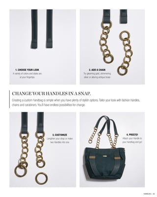 CHANGE YOUR HANDLES IN A SNAP.
Creating a custom handbag is simple when you have plenty of stylish options. Tailor your look with fashion handles,
chains and carabiners. You’ll have endless possibilities for change.
2. ADD A CHAIN
Try gleaming gold, shimmering
silver or alluring antique brass
4. PRESTO!
Attach your Handle to
your handbag and go!
1. CHOOSE YOUR LOOK
A variety of colors and styles are
at your fingertips
3. CUSTOMIZE
Lengthen your strap or make
two Handles into one
HANDLES | 44
 