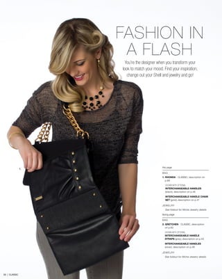this page
BAG
1. RHONDA - CLASSIC, description on
p.68
SHOWN WITH OPTIONAL
INTERCHANGEABLE HANDLES
(black), description on p.46
INTERCHANGEABLE HANDLE CHAIN
SET (gold), description on p.47
JEWELRY
See foldout for Miche Jewelry details
facing page
BAG
2. GRETCHEN - CLASSIC, description
on p.63
SHOWN WITH OPTIONAL
INTERCHANGEABLE HANDLE
STRAPS (grey), description on p.45
INTERCHANGEABLE HANDLES
(silver), description on p.46
JEWELRY
See foldout for Miche Jewelry details
1.
FASHION IN
A FLASH
You’re the designer when you transform your
look to match your mood. Find your inspiration,
change out your Shell and jewelry and go!
59 | CLASSIC
 
