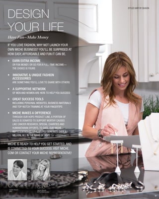 DESIGN
YOUR LIFE
Have Fun—Make Money
If you love fashion, why not launch your
own Miche business? You’ll be surprised at
how easy, affordable and fun it can be.
•	 EARN EXTRA INCOME
or fun money, or go for a full-time income—
	the choice is yours
• INNOVATIVE & UNIQUE FASHION
ACCESSORIES
are something you’ll love to share with others
• A SUPPORTIVE NETWORK
of men and women are here to help you succeed
•	 GREAT SUCCESS TOOLS
including personal websites, business materials
and top-notch training at your fingertips
•	 MiCHE MAKES A DIFFERENCE
through our HOPE product line, a portion of
sales is donated to support worthy causes
like cancer research, special charities and
humanitarian efforts. To date, our Miche
Representatives have helped generate over $2
million, all in the name of HOPE
Miche is ready to help you get started, and
is committed to your success. Visit miche.
com or contact your Miche Representative!
STYLES VARY BY SEASON
Corbin Church -
CEO
Jayma Woods -
EVP of Distribution
82
 