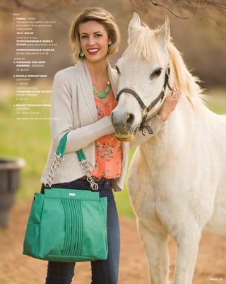 BAG
1. TRISHA - prima
Teal green faux leather with front
braid detail. Semi-gloss finish.
Side pockets.
7616 $44.95
SHOWN WITH OPTIONAL
INTERCHANGEABLE HANDLE
STRAPS (teal), description on p.45
INTERCHANGEABLE HANDLES
(silver), description on p.46
JEWELRY
2. TURQUOISE DEW DROP 		
	EARRINGS - SEASONAL
39 $30.00
3. DOUBLE PENDANT BASE
	 (gold chain)
1 $30.00
SHOWN WITH OPTIONAL
TURQUOISE STONE ACCENT -
DOUBLE PENDANT
9 $35.00
4. MIKADO STACKABLE RINGS -
	SEASONAL
43 - SIZE 7 $32.00
See foldout for Miche Jewelry details
PRIMA | 26
 