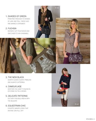 1. SHADES OF GREEN
From rich peacock to shades
of jade and teal, these hues
are making a statement.
2. FUCHSIA
Instantly lift your mood and
give cheer to any ensemble.
3. THE NEW BLACK
Always classy, always timeless
and always flattering!
4. CAMOUFLAGE
Whether you want to blend in
or stand out in a crowd.
5. DELICATE PATTERNS
Out with the bold and in with
the delicate!
6. EQUESTRIAN CHIC
country manor looks that
anyone can pull off!
P. 63
P. 65
P. 10
P. 31
STYLE WATCH | 2
 