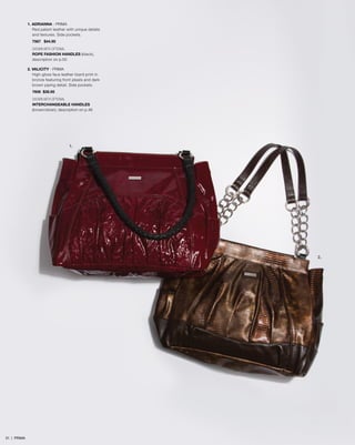 1. ADRIANNA - PRIMA
Red patent leather with unique details
and textures. Side pockets.
7567 $44.95
SHOWN WITH OPTIONAL
ROPE FASHION HANDLES (black),
description on p.50
2. VALICITY - PRIMA
High-gloss faux leather lizard print in
bronze featuring front pleats and dark
brown piping detail. Side pockets.
7606 $39.95
SHOWN WITH OPTIONAL
INTERCHANGEABLE HANDLES
(brown/silver), description on p.46
2.
1.
31 | PRIMA
 