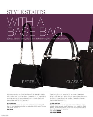 STYLE STARTS
WITH A
BASE BAG
PETITE BASE BAG
Beige fabric interior features one open elastic pocket. Dimensions: 8” long x 4”
wide x 6” high. Handle pictured comes with bag. Handle is 24.25” long x .25” wide,
with a handle drop of 11.5”.
5006 $21.95
PETITE CLASSIC
CLASSIC BASE BAG
Beige fabric interior features two open elastic pockets and one full-length
zippered pocket. Top zipper closure. Dimensions: 11.75” long x 5.75” wide x
6.5” high. Handles and Carabiners pictured come with bag. Handle is 16.75”
long x .75” wide, with a 7” handle drop.
4001 $34.95
4000 $34.95
Take this purse out for a day of shopping, dinner and
movie or a crisp fall drive. This size holds everything you
need plus a few extras like a small camera, a compact
and a small water bottle.
Whether you’re going to an art gallery or meeting a friend
for a quick bite, you don’t want to carry a lot of things WITH
YOU. This size holdS the essentials: keys, a phone, lip gloss
and a small wallet or coin purse.
black
brown
Select a size that works for you, then it’s time to shop for Shells and Accessories
3 | BASE BAGS
 