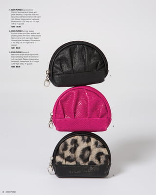 1. COIN PURSE (black ostrich)
Ostrich faux leather in black with
pleat detailing. Turquoise blue and
tan polka-dot fabric interior with card
slot. Zipper closure/silver hardware.
Dimensions: 4.75” long x 3.75” high
with a 1” gusset.
9260 $9.95
2. COIN PURSE (fuchsia snake)
Fuchsia snake print faux leather with
pleating detail. Pink and white striped
fabric interior with card slot. Zipper
closure/silver hardware. Dimensions:
4.75” long x 3.75” high with a 1”
gusset.
9261 $9.95
3. COIN PURSE (leopard)
Black and taupe leopard print with
black detailing. Nylon-lined interior
with card slot. Zipper closure/silver
hardware. Dimensions: 4.75” long x
3.75” high with a 1” gusset.
9262 $9.95
1.
2.
3.
39 | COIN PURSE
 