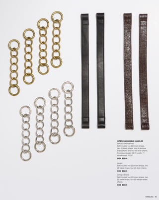 INTERCHANGEABLE HANDLES
(antique brass/silver)
Set includes two (2) brown straps,
two (2) black straps, four (4) antique
brass chains and four (4) silver chains.
Combined length: 26.5”; width: 1”;
handle drop: 12.25”
9454 $39.95
(silver)
Set includes two (2) brown straps, two
(2) black straps, four (4) silver chains.
9455 $24.95
(antique brass)
Set includes two (2) brown straps, two
(2) black straps, four (4) antique brass
chains.
9456 $24.95
HANDLES | 46
 
