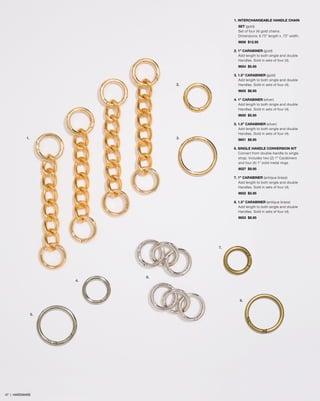 1. INTERCHANGEABLE HANDLE CHAIN
SET (gold)
Set of four (4) gold chains.
Dimensions: 6.75” length x .75” width.
9656 $12.95
2. 1” CARABINER (gold)
Add length to both single and double
Handles. Sold in sets of four (4).
9654 $5.95
3. 1.5” CARABINER (gold)
Add length to both single and double
Handles. Sold in sets of four (4).
9655 $8.95
4. 1” CARABINER (silver)
Add length to both single and double
Handles. Sold in sets of four (4).
9650 $5.95
5. 1.5” CARABINER (silver)
Add length to both single and double
Handles. Sold in sets of four (4).
9651 $8.95
6. SINGLE HANDLE CONVERSION KIT
Convert from double-handle to single
strap. Includes two (2) 1” Carabiners
and four (4) 1” solid metal rings.
9027 $9.95
7. 1” CARABINER (antique brass)
Add length to both single and double
Handles. Sold in sets of four (4).
9652 $5.95
8. 1.5” CARABINER (antique brass)
Add length to both single and double
Handles. Sold in sets of four (4).
9653 $8.95
1. 3.
5.
7.
4.
6.
8.
2.
47 | HARDWARE
 