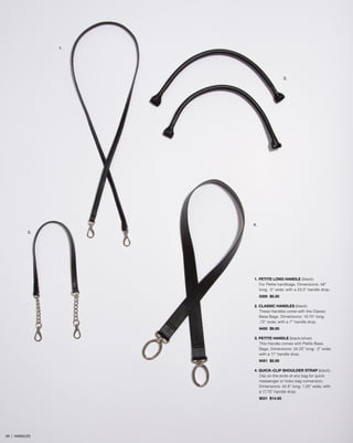1.
3.
4.
2.
1. PETITE LONG HANDLE (black)
For Petite handbags. Dimensions: 48”
long; .5” wide; with a 23.5” handle drop.
5300 $5.95
2. CLASSIC HANDLES (black)
These Handles come with the Classic
Base Bags. Dimensions: 16.75” long;
.75” wide; with a 7” handle drop.
9450 $9.95
3. PETITE HANDLE (black/silver)
This Handle comes with Petite Base
Bags. Dimensions: 24.25” long; .5” wide;
with a 11” handle drop.
9451 $5.95
4. QUICK-CLIP SHOULDER STRAP (black)
Clip on the ends of any bag for quick
messenger or hobo bag conversion.
Dimensions: 42.5” long; 1.25” wide; with
a 17.75” handle drop.
9031 $14.95
49 | HANDLES
 
