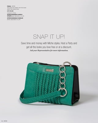 TRISHA - PETITE
Teal green faux leather with front braid
detail. Semi-gloss finish.
5170 $14.95
SHOWN WITH OPTIONAL
INTERCHANGEABLE HANDLE
STRAPS (teal), description on p.45
INTERCHANGEABLE HANDLES
(silver), description on p.46
Save time and money with Miche styles. Host a Party and
get all the looks you love free or at a discount.
Ask your Representative for more information.
SNAP IT UP!
55 | PETITE
 