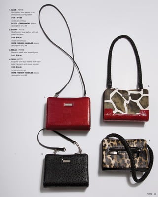 2.
4.
1.
3.
1. ALICE - PETITE
Red patent faux leather in an
embossed square pattern.
5128 $14.95
SHOWN WITH OPTIONAL
PETITE LONG HANDLE (black),
description on p.49
2. SARAH - PETITE
Giraffe-print faux leather with red
patent accents.
5105 $14.95
SHOWN WITH OPTIONAL
ROPE FASHION HANDLES (black),
description on p.48
3. MIKAH - PETITE
Black on black faux leopard print.
5127 $14.95
4. TESS - PETITE
Leopard-print faux leather with black
patent accents and zipper pocket.
5125 $14.95
SHOWN WITH OPTIONAL
ROPE FASHION HANDLES (black),
description on p.48
PETITE | 58
 