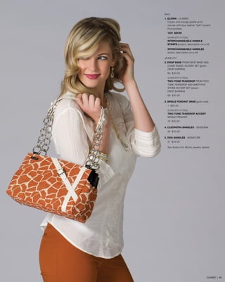 BAG
1. GLORIA - CLASSIC
Cream and orange giraffe-print
canvas with faux leather “belt” accent.
End pockets.
1231 $29.95
SHOWN WITH OPTIONAL
INTERCHANGEABLE HANDLE
STRAPS (cream), description on p.45
INTERCHANGEABLE HANDLES
(silver), description on p.46
JEWELRY
2. DROP BASE FROM DROP BASE AND 	
	 CHAIN TASSEL ACCENT SET (gold) - 	
	 DROP EARRING
64 $30.00
SHOWN WITH OPTIONAL
TWO-TONE TEARDROP FROM TWO-
TONE TEARDROP AND AMETHYST
STONE ACCENT SET (silver) -
DROP EARRING
66 $30.00
3. SINGLE PENDANT BASE (gold rope)
1 $30.00
SHOWN WITH OPTIONAL
TWO-TONE TEARDROP ACCENT -
SINGLE PENDANT
18 $25.00
4. CLEOPATRA BANGLES - SEASONAL
28 $34.00
5. DIVA BANGLES - SIGNATURE
27 $34.00
See foldout for Miche Jewelry details
CLASSIC | 62
 