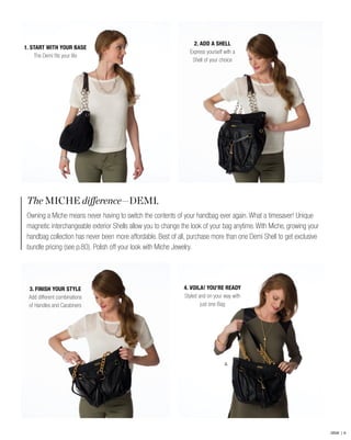 The MICHE difference—DEMI.
Owning a Miche means never having to switch the contents of your handbag ever again. What a timesaver! Unique
magnetic interchangeable exterior Shells allow you to change the look of your bag anytime. With Miche, growing your
handbag collection has never been more affordable. Best of all, purchase more than one Demi Shell to get exclusive
bundle pricing (see p.80). Polish off your look with Miche Jewelry.
2.
2. ADD A SHELL
Express yourself with a
Shell of your choice
4. VOILA! YOU’RE READY
Styled and on your way with
just one Bag
1. START WITH YOUR BASE
The Demi fits your life
3. FINISH YOUR STYLE
Add different combinations
of Handles and Carabiners
DEMI | 6
 