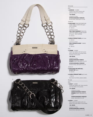 facing page
BAG
1. KANDACE - classic
Copper-tone ostrich texture with
gathered design. End pockets.
1129 $29.95
SHOWN WITH OPTIONAL
INTERCHANGEABLE HANDLES
(brown/silver), description on p.46
JEWELRY
2. DROP BASE from drop base aND 	
	 CHAIN TASSEL ACCENT SET (gold) - 	
	drop earring
64 $30.00
SHOWN WITH OPTIONAL
TWO-TONE TEARDROP from two-
tone aND GARNTET STONE ACCENT
SET (gold) - DROP EARRING
66 $30.00
3. SINGLE PENDANT BASE (gold rope)
16 $30.00
SHOWN WITH OPTIONAL
OVAL LEOPARD ACCENT - SINGLE
PENDANT
22 $25.00
BAG
4. CONNIE - classic
Cream faux leather with front woven
piece, pleat detail and antique brass
hardware. End pockets.
1208 $29.95
SHOWN WITH OPTIONAL
INTERCHANGEABLE HANDLE
STRAPS (cream), description on p.45
INTERCHANGEABLE HANDLES
(antique brass), description on p.46
JEWELRY
5. DROP BASE AND PAVÉ BALL 		
	 ACCENT SET (gold)
58 $30.00
6. DOUBLE PENDANT BASE (gold chain)
1 $30.00
See foldout for Miche Jewelry details
this page
BAG
7. VIOLET - classic
Purple faux leather with cream accents
and rivet details. End pockets.
1170 $29.95
	SHOWN WITH OPTIONAL
	 INTERCHANGEABLE HANDLE 	
	STRAPS (cream), description on 	
	p.45
INTERCHANGEABLE HANDLES
(silver), description on p.46
8. EBONY - CLASSIC
Black patent faux leather with croc
pattern and strap details. End pockets.
1184 $29.95
SHOWN WITH OPTIONAL
INTERCHANGEABLE HANDLES
(black/silver), description on p.46
7.
8.
CLASSIC | 72
 