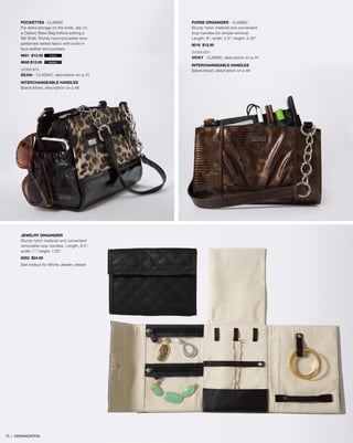 POCKETTES - Classic
For extra storage on the ends, slip on
a Classic Base Bag before adding a
flat Shell. Sturdy nylon/polyester lace-
patterned netted fabric with build-in
faux leather end pockets.
9601 $12.95
9600 $12.95
SHOWN WITH
SILVIA - CLASSIC, description on p.70
INTERCHANGEABLE HANDLES
(black/silver), description on p.46
PURSE ORGANIZER - Classic
Sturdy nylon material and convenient
loop handles for simple removal.
Length: 8”; width: 2.5”; height: 5.25”.
9016 $12.95
SHOWN WITH
VICKY - Classic, description on p.74
INTERCHANGEABLE HANDLES
(black/silver), description on p.46
black
brown
JEWELRY ORGANIZER
Sturdy nylon material and convenient
removable loop handles. Length: 8.5”;
width: 1”; height: 7.25”.
6203 $24.95
See foldout for Miche Jewelry details
75 | ORGANIZATION
 