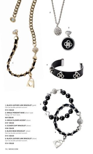 1. BLACK LEATHER LINK BRACELET (gold) 
Can be double pendant accent. 0113 $35.00 
2. SINGLE PENDANT BASE (silver rope) 
Hangs 18” from neck. 0015 $30.00 
3. CIRCLE CLOVER ACCENT (silver) 
0147 $25.00 
4. CLOVER CUFF BRACELET (silver) 
0109 $34.00 
5. BLACK BEAD BRACELET (silver) 
Can be double pendant accent. 0115 $35.00 
6. BLACK LEATHER LINK BRACELET (silver) 
Can be double pendant accent. 0114 $35.00 
15 | MICHE.COM 
1 
4 
2 
5 
6 
3 
 
