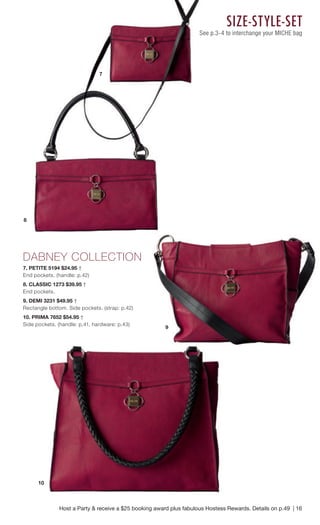 DABNEY COLLECTION 
7. PETITE 5194 $24.95 † 
End pockets. (handle: p.42) 
8. CLASSIC 1273 $39.95 † 
End pockets. 
9. DEMI 3231 $49.95 † 
Rectangle bottom. Side pockets. (strap: p.42) 
10. PRIMA 7652 $54.95 † 
Side pockets. (handle: p.41, hardware: p.43) 
SIZE- STYLE- SET 
See p.3-4 to interchange your MICHE bag 
Host a Party & receive a $25 booking award plus fabulous Hostess Rewards. Details on p.49 | 16 
7 
8 
10 
9 
 