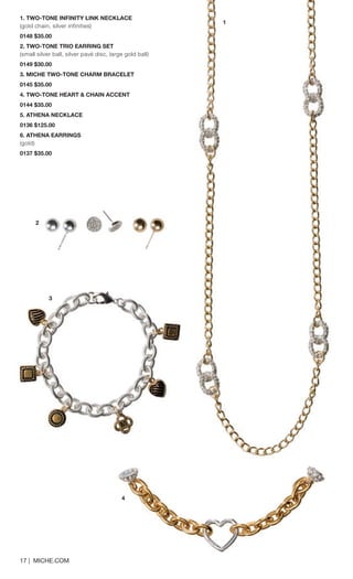 17 | MICHE.COM 
1. TWO-TONE INFINITY LINK NECKLACE 
(gold chain, silver infinities) 0148 $35.00 
2. TWO-TONE TRIO EARRING SET 
(small silver ball, silver pavé disc, large gold ball) 0149 $30.00 
3. MICHE TWO-TONE CHARM BRACELET 
0145 $35.00 
4. TWO-TONE HEART & CHAIN ACCENT 
0144 $35.00 
5. ATHENA NECKLACE 
0136 $125.00 
6. ATHENA EARRINGS 
(gold) 
0137 $35.00 
4 
2 
3 
1 
 