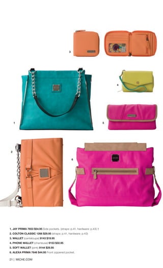 21 | MICHE.COM 
1. JAY PRIMA 7653 $54.95 Side pockets. (straps: p.41, hardware: p.43) † 
2. COLTON CLASSIC 1266 $29.95 (straps: p.41, hardware: p.43) 
3. WALLET (cantaloupe) 9143 $19.95 
4. PHONE WALLET (charteuse) 9153 $32.95 
5. SOFT WALLET (pink) 9144 $29.95 
6. ALEXA PRIMA 7646 $44.95 Front zippered pocket. 
1 
3 
4 
5 
3 
6 
2 
 