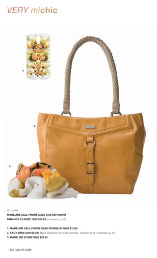 On model 
MADELINE CELL PHONE CASE 5/5S 9904 $19.95 
MIRANDA CLASSIC 1280 $29.95 (hardware: p.43) 
1. MADELINE CELL PHONE CASE IPHONE/S4 9905 $19.95 
2. KACY DEMI 3240 $44.95 Back zippered and side pockets. (handle: p.41, hardware: p.43) 
3. MADELINE SCARF 9901 $29.95 
29 | MICHE.COM 
1 
2 
3 
VERY michic 
 