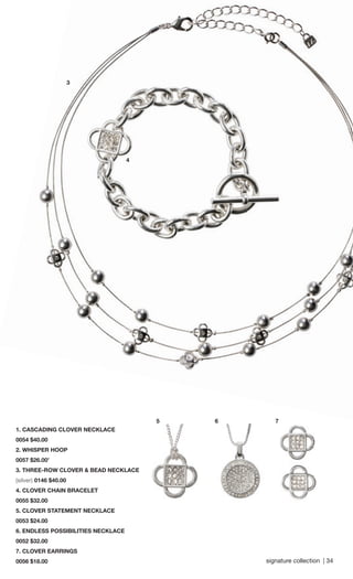 signature collection | 34 
5 
4 
7 
1. CASCADING CLOVER NECKLACE 
0054 $40.00 
2. WHISPER HOOP 
0057 $26.00’ 
3. THREE-ROW CLOVER & BEAD NECKLACE 
(silver) 0146 $40.00 
4. CLOVER CHAIN BRACELET 
0055 $32.00 
5. CLOVER STATEMENT NECKLACE 
0053 $24.00 
6. ENDLESS POSSIBILITIES NECKLACE 
0052 $32.00 
7. CLOVER EARRINGS 
0056 $18.00 
6 
3 
 