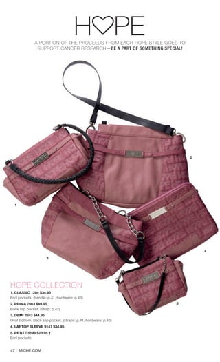 A PORTION OF THE PROCEEDS FROM EACH HOPE STYLE GOES TO 
SUPPORT CANCER RESEARCH—BE A PART OF SOMETHING SPECIAL! 
HOPE COLLECTION 
1. CLASSIC 1284 $34.95 
End pockets. (handle: p.41, hardware: p.43) 
2. PRIMA 7663 $49.95 
Back slip pocket. (strap: p.42) 
3. DEMI 3243 $44.95 
Oval Bottom. Back slip pocket. (straps: p.41, hardware: p.43) 
4. LAPTOP SLEEVE 9147 $34.95 
5. PETITE 5196 $23.95 † 
End pockets. 
47 | MICHE.COM 
4 
2 
1 
3 
5 
 