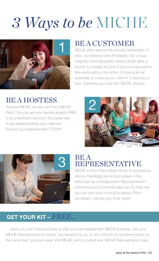 party at the speed of life | 50 
BE A 
REPRESENTATIVE 
MICHE is one of the hottest names in accessories, 
and our handbags are not just unique—they 
extra cash as an Independent Representative? 
Commissions for personal sales are 25–40% and 
you can earn even more by building a Team. Go ahead —release your inner stylist! BE A CUSTOMER MICHE offers women the ultimate combination of 
style, convenience and affordability. Our unique magnetic interchangeable exterior Shells allow a 
woman to change the look of just one bag anytime 
she wants without the bother of moving all her 
essentials to a new purse—often in 3 seconds or 
less. Complete your look with MICHE Jewelry! 
3 Ways to be MICHE 
GET YOUR KIT – FREE... 1 
BE A HOSTESS You love MICHE, so why not host a MICHE 
Party? You can get your favorite designs FREE or at a signifi cant discount. It’s a great way to get started building your collection. 
Contact your Representative TODAY! 
2 
3 
. . .when you use Hostess Credits to start your own Independent MICHE business. Ask your 
MICHE Representative for details. You already love us, so why not earn an excellent income at the same time? Joining is easy. Visit MICHE.com or contact your MICHE Representative today.  