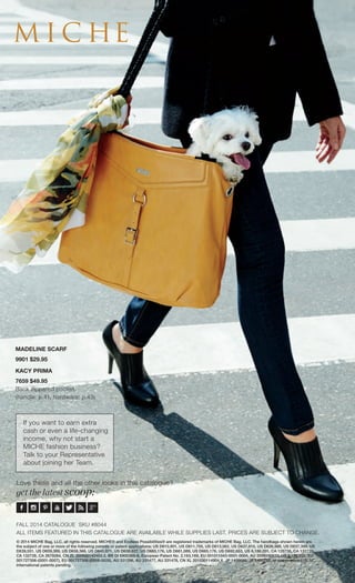 MICHE® 
Love these and all the other looks in this catalogue? 
get the latest scoop: 
© 2014 MICHE Bag, LLC, all rights reserved. MICHE® and Endless Possibilities® are registered trademarks of MICHE Bag, LLC. The handbags shown herein are 
the subject of one or more of the following patents or patent applications: US D610,801, US D611,705, US D613,062, US D637,810, US D636,988, US D637,399, US 
D639,551, US D659,389, US D658,366, US D640,871, US D638,627, US D665,176, US D661,089, US D665,176, US D692,653, US 6,186,201, CA 128738, CA 132720, 
CA 132728, CA 2679264, CN ZL 200830142455.2, BR DI 6900369-6, European Patent No. 2,163,169, EU 001011043-0001-0004, AU 2009100633, US 6,186,201, EU 
001727306-(0001-0007), EU 001727306-(0008-0028), AU 331296, AU 331477, AU 331478, CN XL 201030114904.X, JP 1406686, JP 1400702, or one or more U.S. or 
international patents pending. 
FALL 2014 CATALOGUE SKU #8044 
ALL ITEMS FEATURED IN THIS CATALOGUE ARE AVAILABLE WHILE SUPPLIES LAST. PRICES ARE SUBJECT TO CHANGE. 
If you want to earn extra cash or even a life-changing 
income, why not start a 
MICHE fashion business? 
Talk to your Representative about joining her Team. 
MADELINE SCARF 
9901 $29.95 
KACY PRIMA 
7659 $49.95 
Back zippered pocket. (handle: p.41, hardware: p.43) 