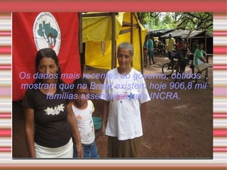 Os dados mais recentes do governo, obtidos  , mostram que no Brasil existem hoje 906,8 mil famílias assentadas pelo INCRA. 